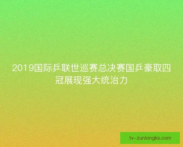 2019国际乒联世巡赛总决赛国乒豪取四冠展现强大统治力