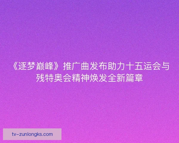 《逐梦巅峰》推广曲发布助力十五运会与残特奥会精神焕发全新篇章