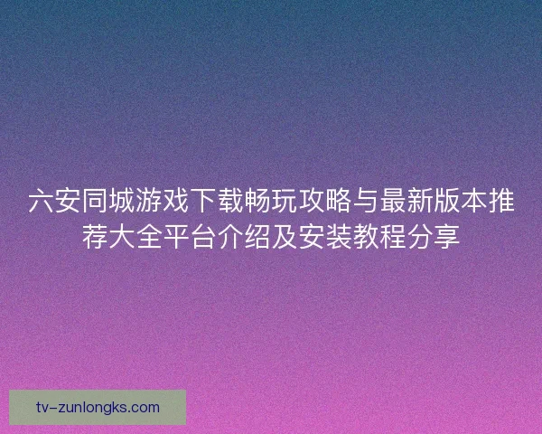 六安同城游戏下载畅玩攻略与最新版本推荐大全平台介绍及安装教程分享 六安同城游戏下载畅玩攻略与最新版本推荐大全平台介绍及安装教程分享