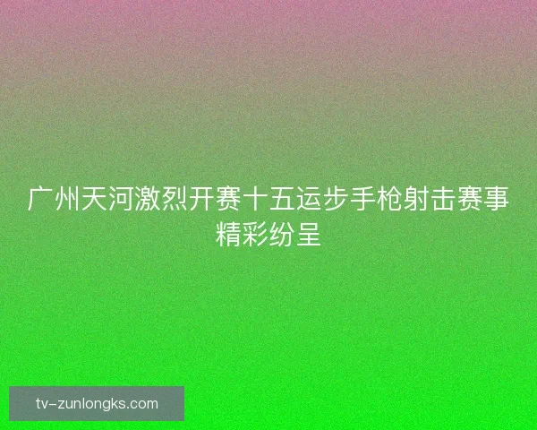 广州天河激烈开赛十五运步手枪射击赛事精彩纷呈