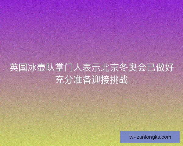 英国冰壶队掌门人表示北京冬奥会已做好充分准备迎接挑战