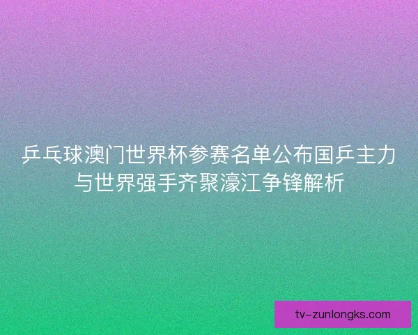 乒乓球澳门世界杯参赛名单公布国乒主力与世界强手齐聚濠江争锋解析