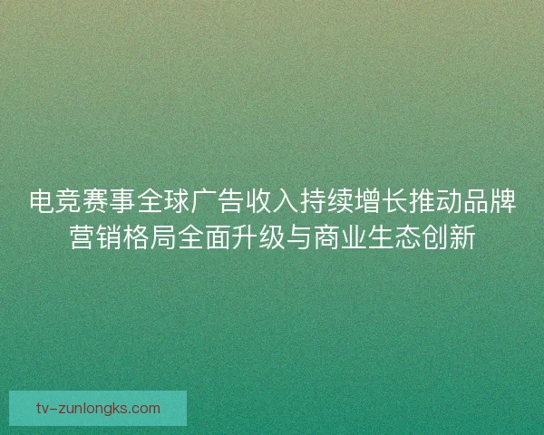 电竞赛事全球广告收入持续增长推动品牌营销格局全面升级与商业生态创新