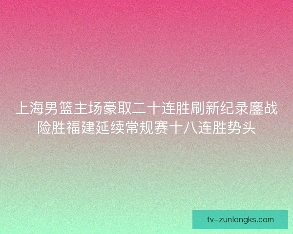 上海男篮主场豪取二十连胜刷新纪录鏖战险胜福建延续常规赛十八连胜势头