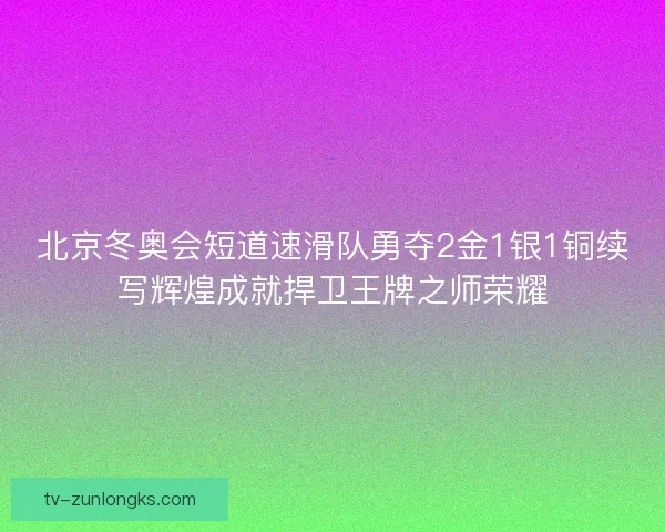 北京冬奥会短道速滑队勇夺2金1银1铜续写辉煌成就捍卫王牌之师荣耀