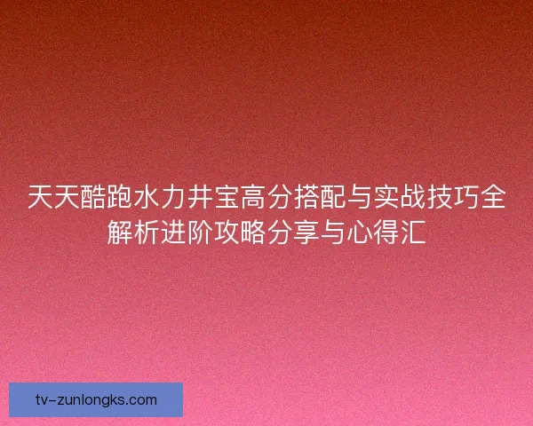 天天酷跑水力井宝高分搭配与实战技巧全解析进阶攻略分享与心得汇