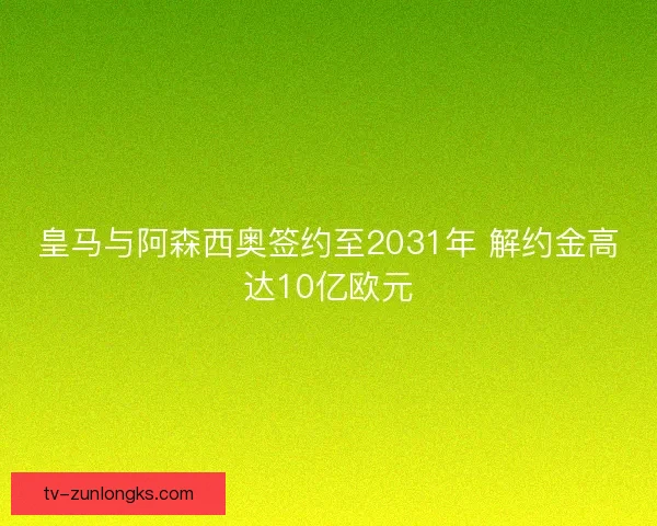 皇马与阿森西奥签约至2031年 解约金高达10亿欧元 皇马与阿森西奥签约至2031年 解约金高达10亿欧元