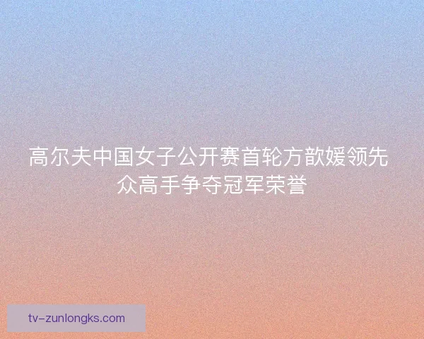 高尔夫中国女子公开赛首轮方歆媛领先 众高手争夺冠军荣誉 高尔夫中国女子公开赛首轮方歆媛领先 众高手争夺冠军荣誉