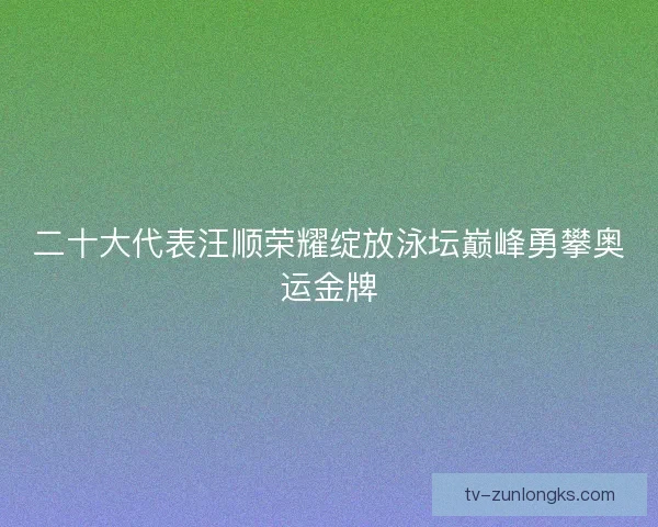 二十大代表汪顺荣耀绽放泳坛巅峰勇攀奥运金牌 二十大代表汪顺荣耀绽放泳坛巅峰勇攀奥运金牌