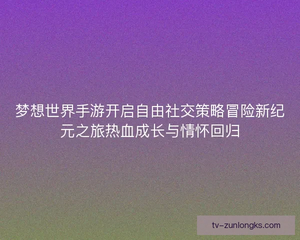 梦想世界手游开启自由社交策略冒险新纪元之旅热血成长与情怀回归 梦想世界手游开启自由社交策略冒险新纪元之旅热血成长与情怀回归