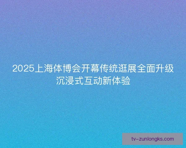 2025上海体博会开幕传统逛展全面升级沉浸式互动新体验 2025上海体博会开幕传统逛展全面升级沉浸式互动新体验