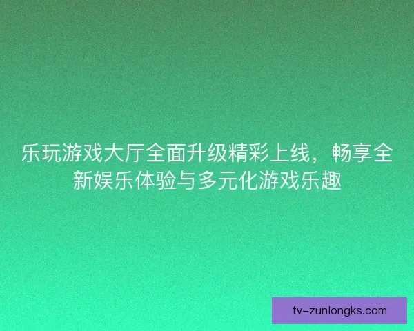 乐玩游戏大厅全面升级精彩上线,畅享全新娱乐体验与多元化游戏乐趣 乐玩游戏大厅全面升级精彩上线,畅享全新娱乐体验与多元化游戏乐趣