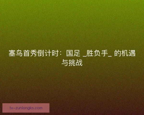 塞鸟首秀倒计时:国足 _胜负手_ 的机遇与挑战 塞鸟首秀倒计时:国足 _胜负手_ 的机遇与挑战
