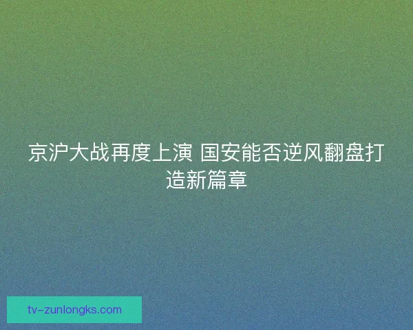 京沪大战再度上演 国安能否逆风翻盘打造新篇章