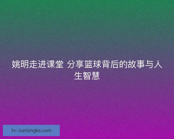 姚明走进课堂 分享篮球背后的故事与人生智慧 姚明走进课堂 分享篮球背后的故事与人生智慧