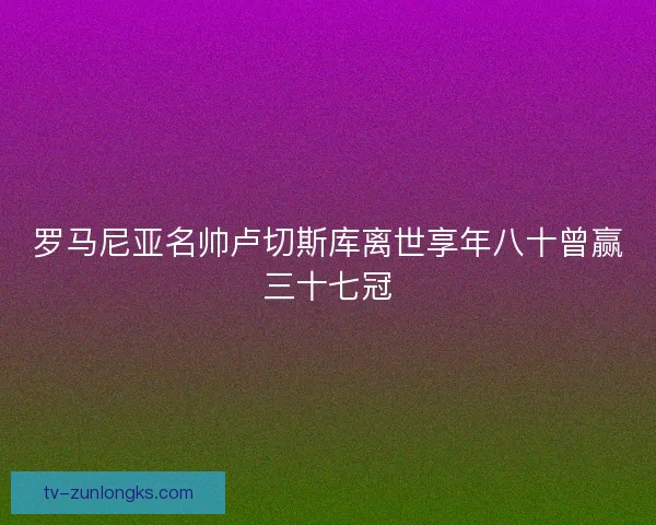 罗马尼亚名帅卢切斯库离世享年八十曾赢三十七冠