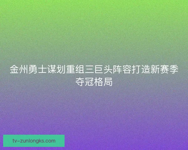 金州勇士谋划重组三巨头阵容打造新赛季夺冠格局