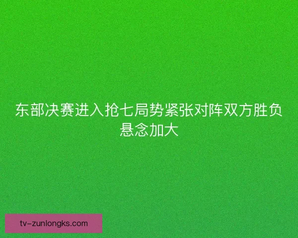东部决赛进入抢七局势紧张对阵双方胜负悬念加大