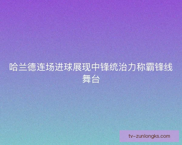 哈兰德连场进球展现中锋统治力称霸锋线舞台