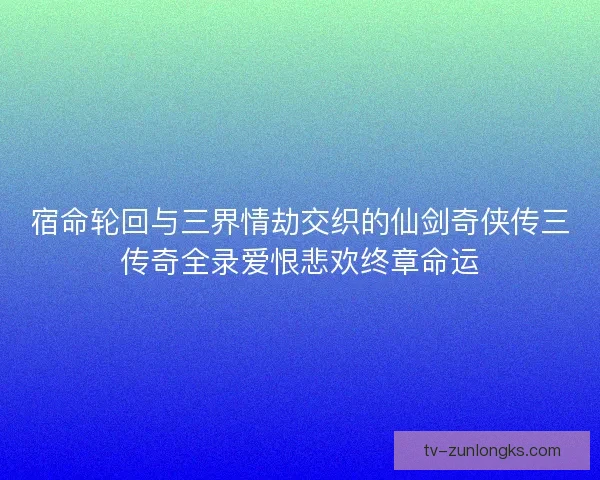 宿命轮回与三界情劫交织的仙剑奇侠传三传奇全录爱恨悲欢终章命运