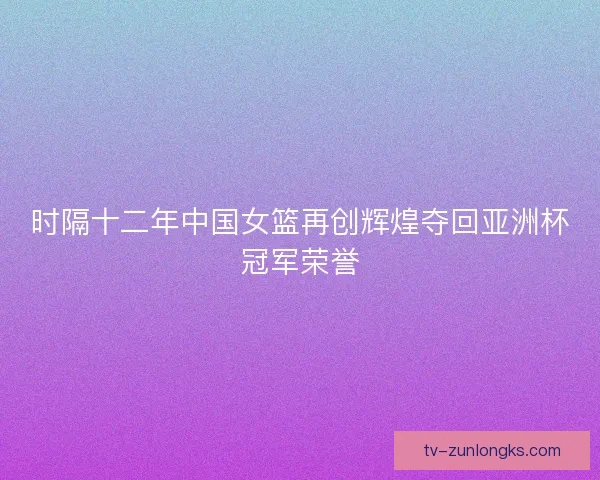 时隔十二年中国女篮再创辉煌夺回亚洲杯冠军荣誉