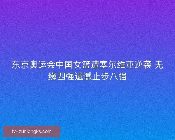 东京奥运会中国女篮遭塞尔维亚逆袭 无缘四强遗憾止步八强