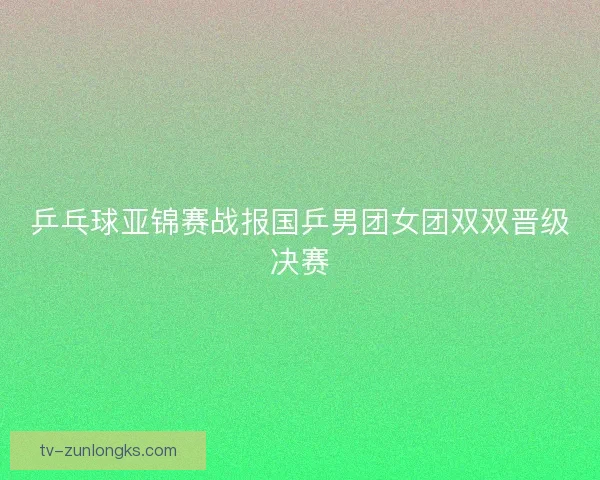 乒乓球亚锦赛战报国乒男团女团双双晋级决赛