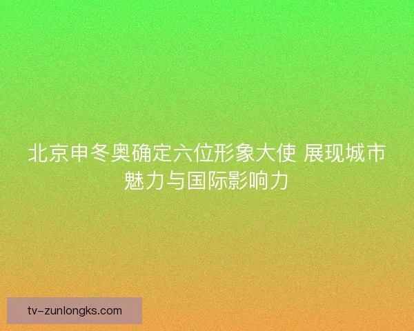 北京申冬奥确定六位形象大使 展现城市魅力与国际影响力
